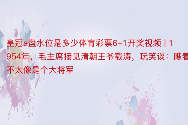 皇冠a盘水位是多少体育彩票6+1开奖视频 | 1954年，毛主席接见清朝王爷载涛，玩笑谈：瞧着不太像是个大将军