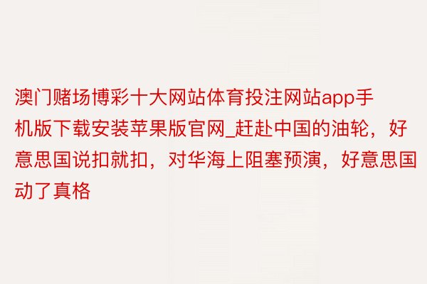 澳门赌场博彩十大网站体育投注网站app手机版下载安装苹果版官网_赶赴中国的油轮，好意思国说扣就扣，对华海上阻塞预演，好意思国动了真格