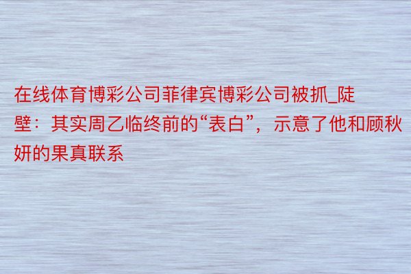 在线体育博彩公司菲律宾博彩公司被抓_陡壁：其实周乙临终前的“表白”，示意了他和顾秋妍的果真联系