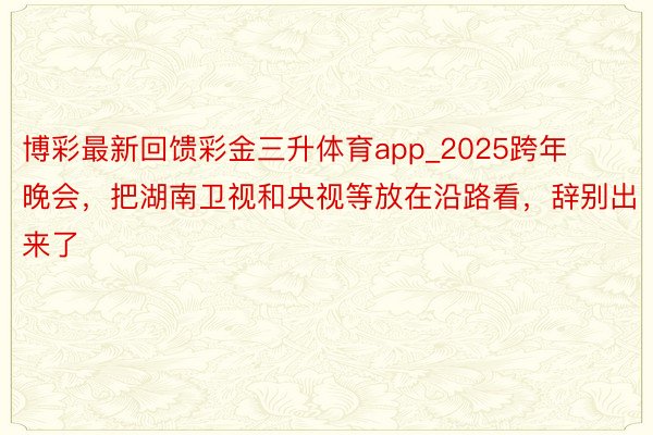 博彩最新回馈彩金三升体育app_2025跨年晚会，把湖南卫视和央视等放在沿路看，辞别出来了