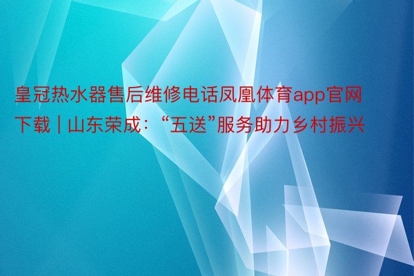 皇冠热水器售后维修电话凤凰体育app官网下载 | 山东荣成：