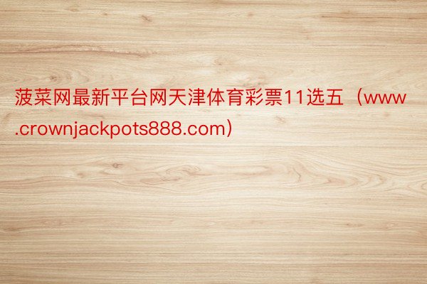 菠菜网最新平台网天津体育彩票11选五(www.crownjackpots888.com)