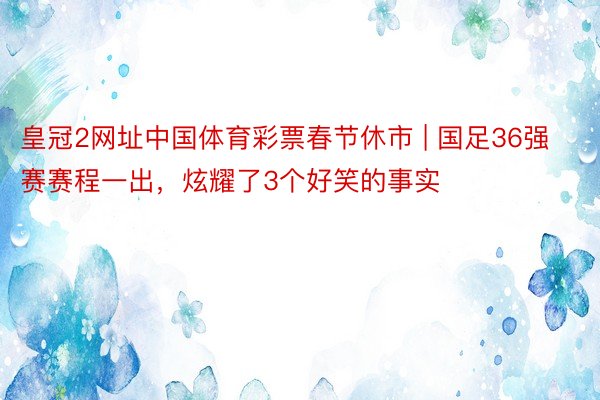 皇冠2网址中国体育彩票春节休市 | 国足36强赛赛程一出,炫耀了3个好笑的事实