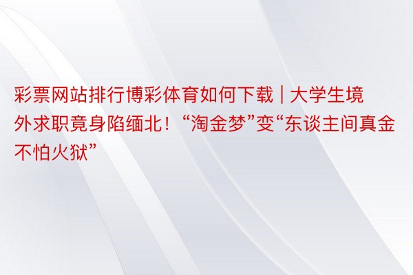 彩票网站排行博彩体育如何下载 | 大学生境外求职竟身陷缅北!“淘金梦”变“东谈主间真金不怕火狱”